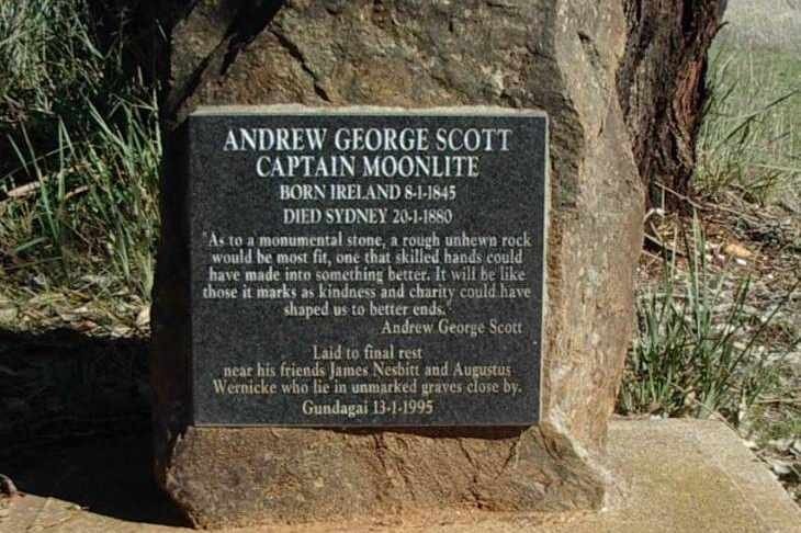 A rough unhewn stone bares a black plaque with the following inscription: "Andrew George Scott, Captain Moonlite. Born Ireland 8-1-1845. Died Sydney 20-1-1880. "As to a monumental stone, a rough unhewn rock would be most fit, one that skilled hands could have made into something better. It will be like those it marks as kindness and charity could have shaped us to better ends." Andrew George Scott. Laid to final rest near his friends James Nesbitt and Augustus Wernicke who lie in unmarked graves close by. Gundagai 13-1-1995.