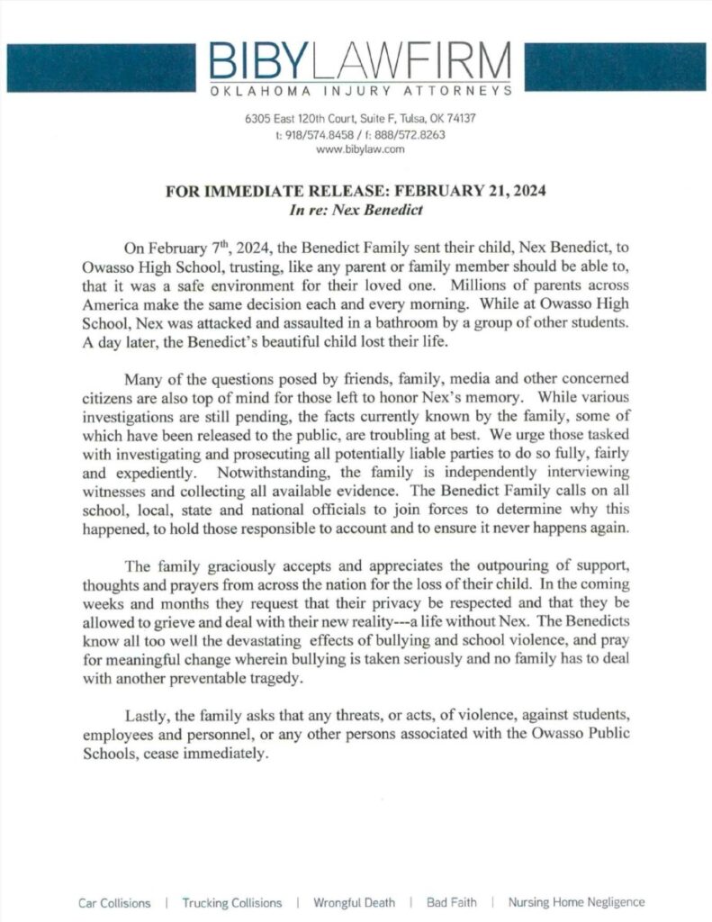 Statement from Biby Law Firm representing the Benedict Family. It reads: For Immediate Release: Feb 21, 2024On February 7th, 2024, the Benedict family sent their child, Nex Benedict, to Owasso High School, trusting, like any parents or family member should be able to, that it was a safe environment for their loved one. Millions of parents across America make the same decision each and every morning. While at Owasso High School, Nex was attacked and assaulted in a bathroom by a group of other students. A day later, the Benedicts’ beautiful child lost their life. Many of the questions posed by friends, family, media and other concerned citizens are also top of mind for those left to honor Nex’s memory. While various investigations are still pending, the facts currently-known by the family, some of which have been released to the public, are troubling at best. We urge those tasked with investigating and prosecuting all potentially liable parties to do so fully, fairly and expediently. Notwithstanding, the family is independently interviewing witnesses and collecting all available evidence. The Benedict Family calls on all school, local, state and national officials to join forces to determine why this happened, to hold those responsible to account and to ensure it never happens again. The family graciously accepts and appreciates the outpouring of support, thoughts and prayers from across the nation for the loss of their child. In the coming weeks and months they request that their privacy be respected and that they be allowed to grieve and deal with their new reality—a life without Nex. The Benedicts know all too well the devastating effects of bullying and school violence, and pray for meaningful change wherein bullying is taken seriously and no family has to deal with another preventable tragedy. Lastly, the family asks that any threats, or acts, of violence against students, employees and personnel, or any other persons associated with the Owasso Public Schools, cease immediately.